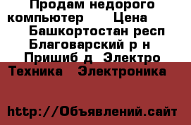 Продам недорого компьютер    › Цена ­ 6 000 - Башкортостан респ., Благоварский р-н, Пришиб д. Электро-Техника » Электроника   